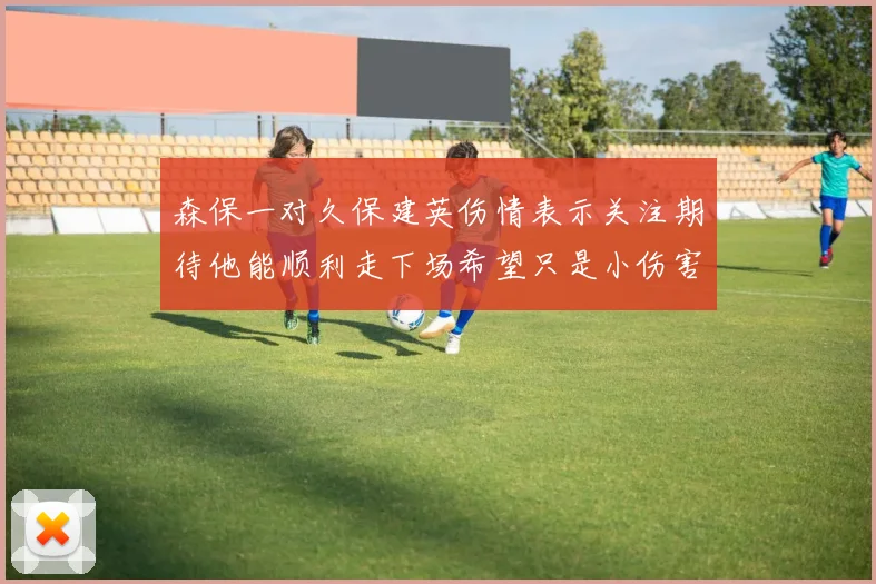 森保一对久保建英伤情表示关注期待他能顺利走下场希望只是小伤害