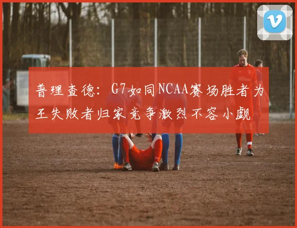 普理查德：G7如同NCAA赛场胜者为王失败者归家竞争激烈不容小觑