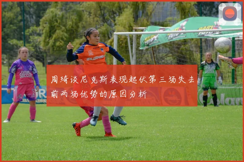 周琦谈尼克斯表现起伏第三场失去前两场优势的原因分析