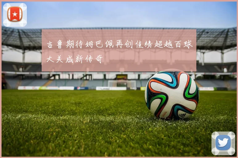 吉鲁期待姆巴佩再创佳绩超越百球大关成新传奇