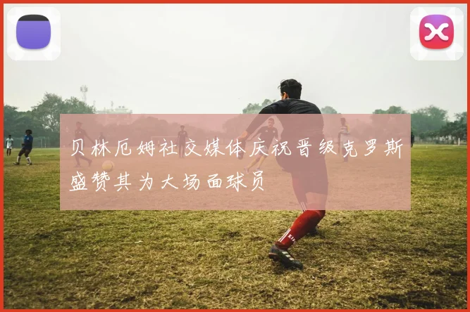 贝林厄姆社交媒体庆祝晋级克罗斯盛赞其为大场面球员