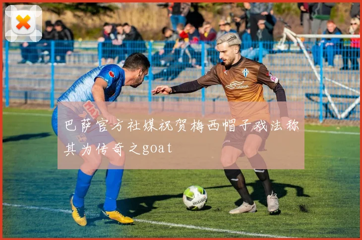 巴萨官方社媒祝贺梅西帽子戏法称其为传奇之goat