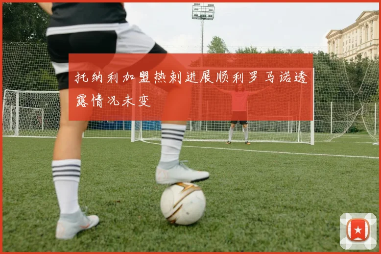 托纳利加盟热刺进展顺利罗马诺透露情况未变