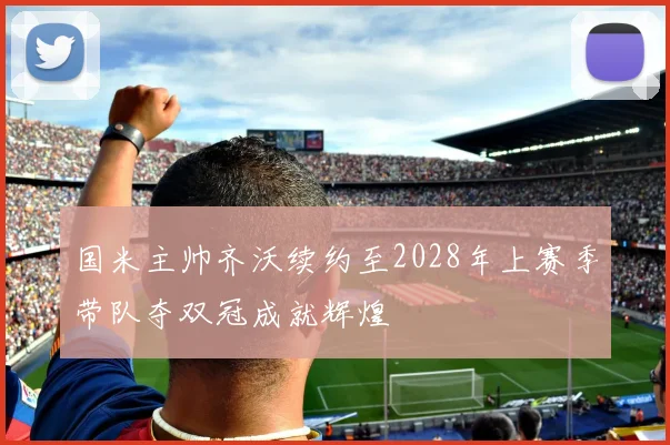 国米主帅齐沃续约至2028年上赛季带队夺双冠成就辉煌