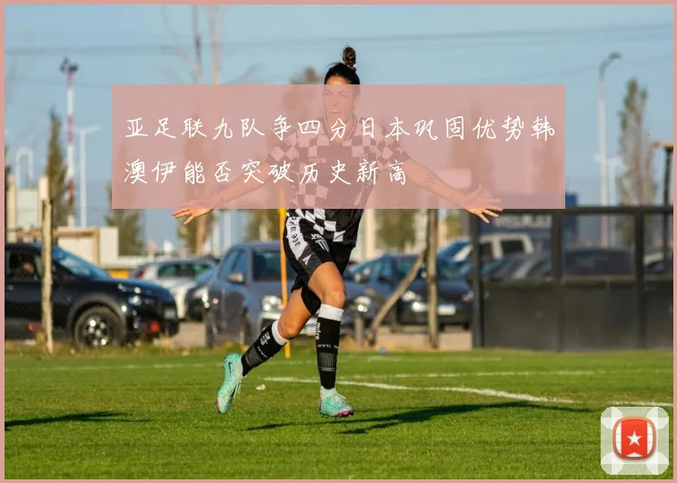 亚足联九队争四分日本巩固优势韩澳伊能否突破历史新高