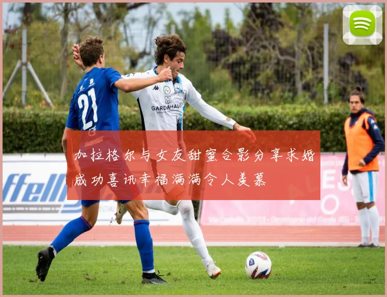 加拉格尔与女友甜蜜合影分享求婚成功喜讯幸福满满令人羡慕