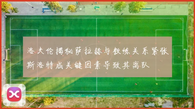 洛夫伦揭秘萨拉赫与教练关系紧张斯洛特成关键因素导致其离队