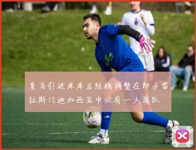 皇马引进库库后防线调整在即卡雷拉斯门迪加西亚中必有一人离队