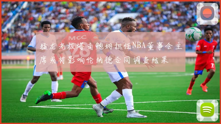 猛龙老板塔南鲍姆担任NBA董事会主席或将影响伦纳德合同调查结果