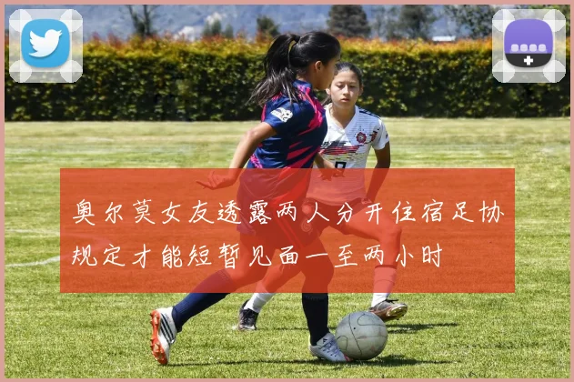 奥尔莫女友透露两人分开住宿足协规定才能短暂见面一至两小时