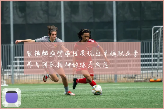 张镇麟盛赞弗格展现出卓越职业素养与团队精神的球员风范