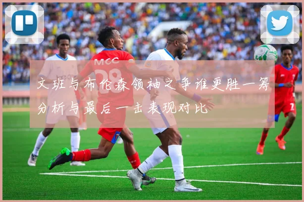 文班与布伦森领袖之争谁更胜一筹分析与最后一击表现对比